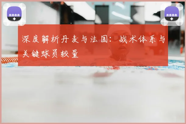 深度解析丹麦与法国：战术体系与关键球员较量