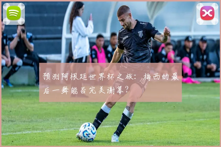 预测阿根廷世界杯之旅：梅西的最后一舞能否完美谢幕？