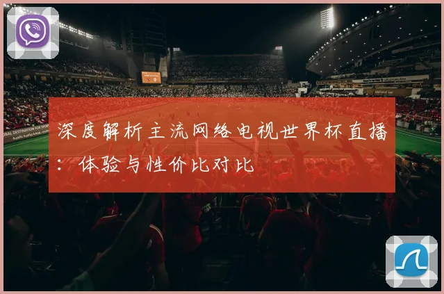 深度解析主流网络电视世界杯直播：体验与性价比对比
