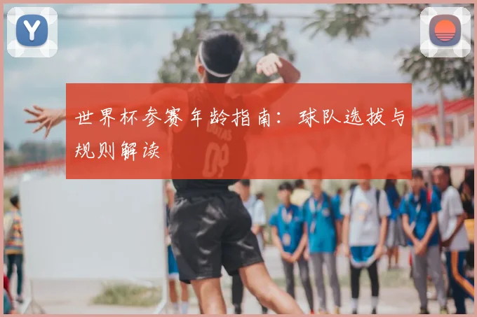 世界杯参赛年龄指南:球队选拔与规则解读