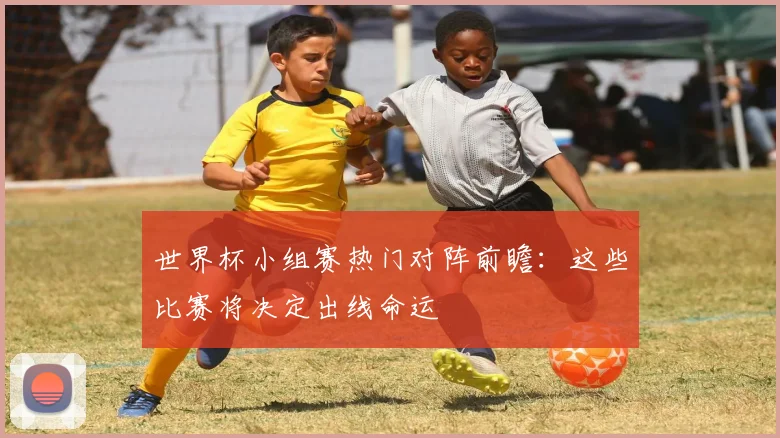 世界杯小组赛热门对阵前瞻:这些比赛将决定出线命运