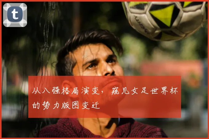 从八强格局演变,窥见女足世界杯的势力版图变迁