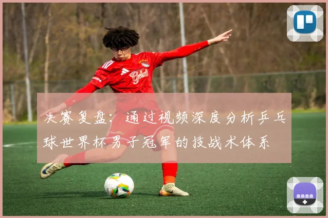 决赛复盘：通过视频深度分析乒乓球世界杯男子冠军的技战术体系