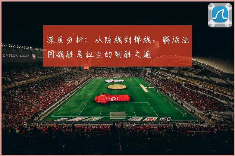 深度分析：从防线到锋线，解读法国战胜乌拉圭的制胜之道