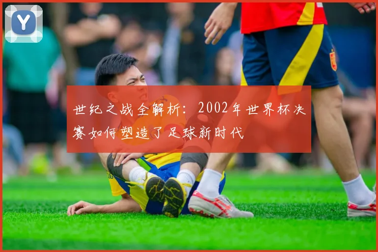 世纪之战全解析:2002年世界杯决赛如何塑造了足球新时代