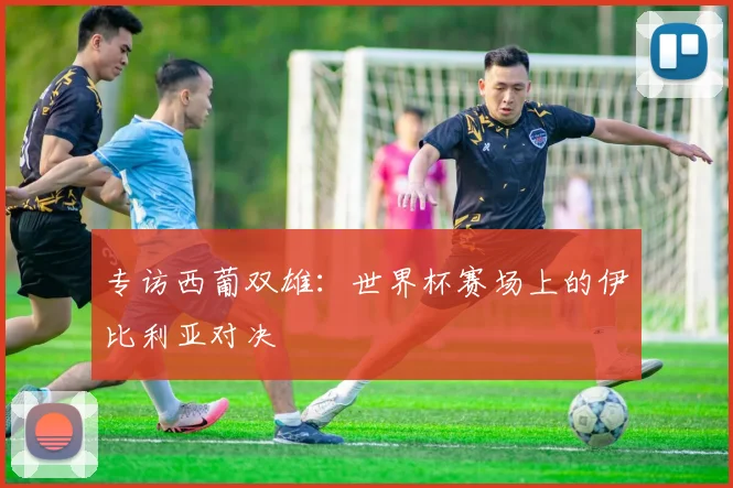 专访西葡双雄:世界杯赛场上的伊比利亚对决