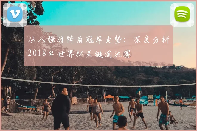 从八强对阵看冠军走势:深度分析2018年世界杯关键淘汰赛