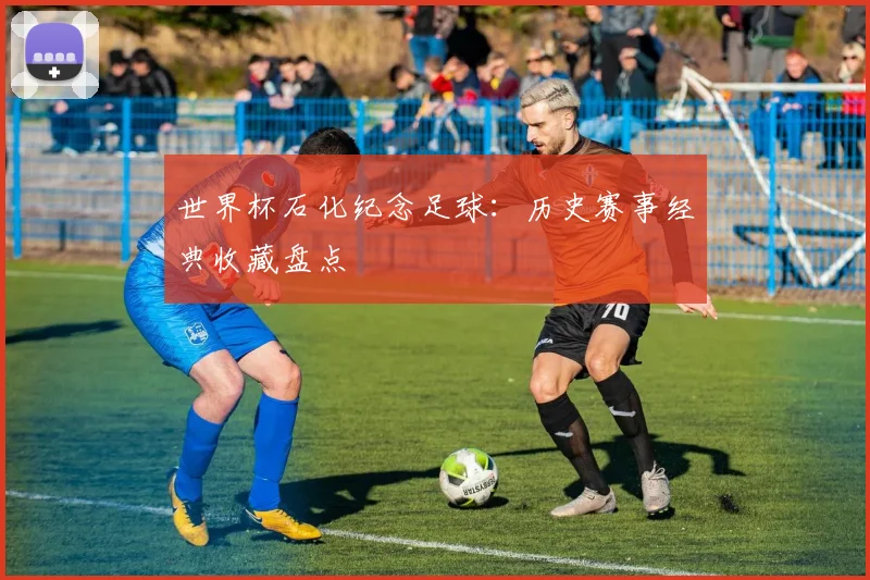 世界杯石化纪念足球:历史赛事经典收藏盘点