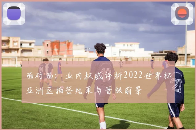 面对面：业内权威评析2022世界杯亚洲区抽签结果与晋级前景
