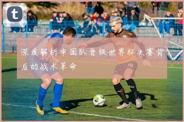 深度解析中国队晋级世界杯决赛背后的战术革命