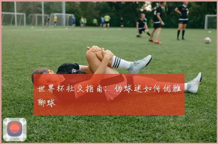 世界杯社交指南：伪球迷如何优雅聊球
