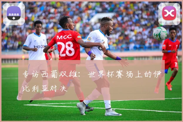 专访西葡双雄:世界杯赛场上的伊比利亚对决