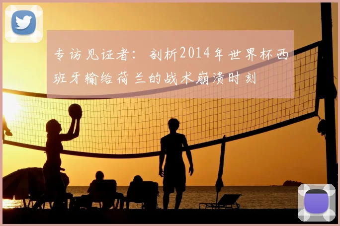 专访见证者：剖析2014年世界杯西班牙输给荷兰的战术崩溃时刻