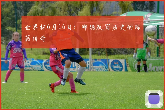 世界杯6月16日:那场改写历史的绿茵传奇
