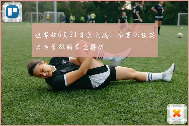 世界杯6月21日焦点战：参赛队伍实力与晋级前景全解析
