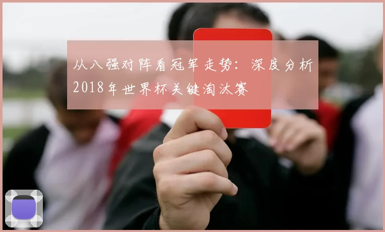 从八强对阵看冠军走势:深度分析2018年世界杯关键淘汰赛