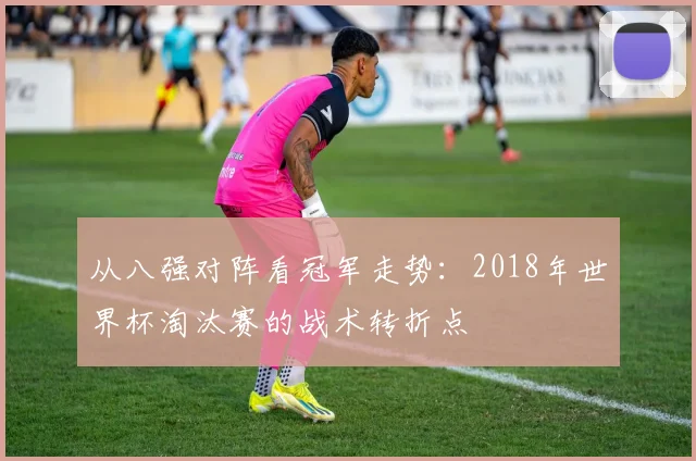 从八强对阵看冠军走势:2018年世界杯淘汰赛的战术转折点