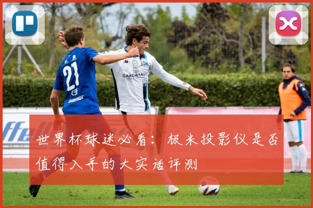世界杯球迷必看:极米投影仪是否值得入手的大实话评测