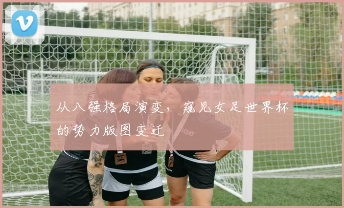 从八强格局演变,窥见女足世界杯的势力版图变迁