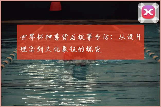 世界杯神兽背后故事专访:从设计理念到文化象征的蜕变