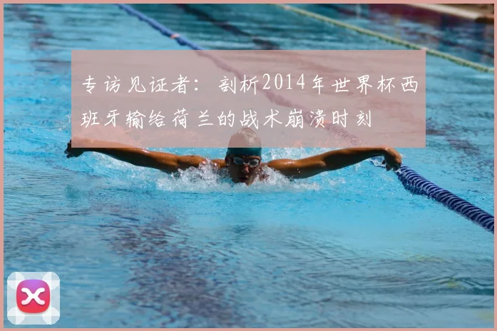 专访见证者:剖析2014年世界杯西班牙输给荷兰的战术崩溃时刻