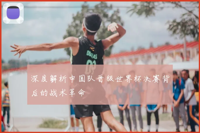 深度解析中国队晋级世界杯决赛背后的战术革命