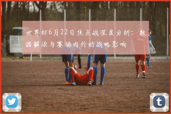 世界杯6月22日焦点战深度分析:数据解读与赛场内外的战略影响