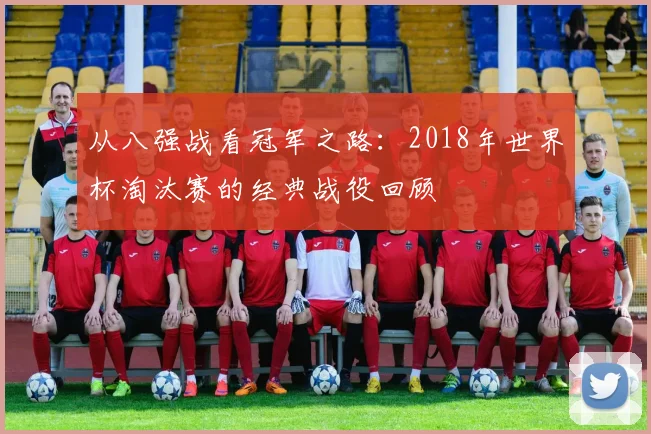 从八强战看冠军之路:2018年世界杯淘汰赛的经典战役回顾