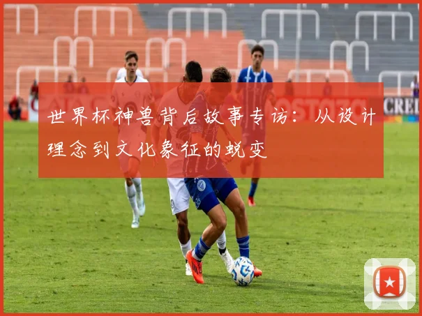 世界杯神兽背后故事专访:从设计理念到文化象征的蜕变