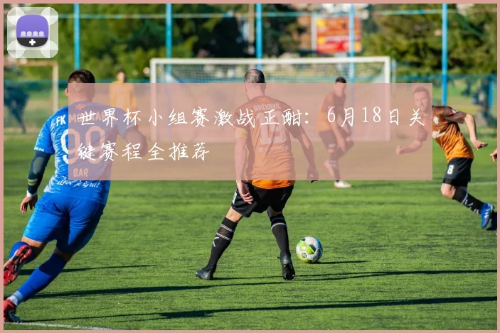 世界杯小组赛激战正酣:6月18日关键赛程全推荐
