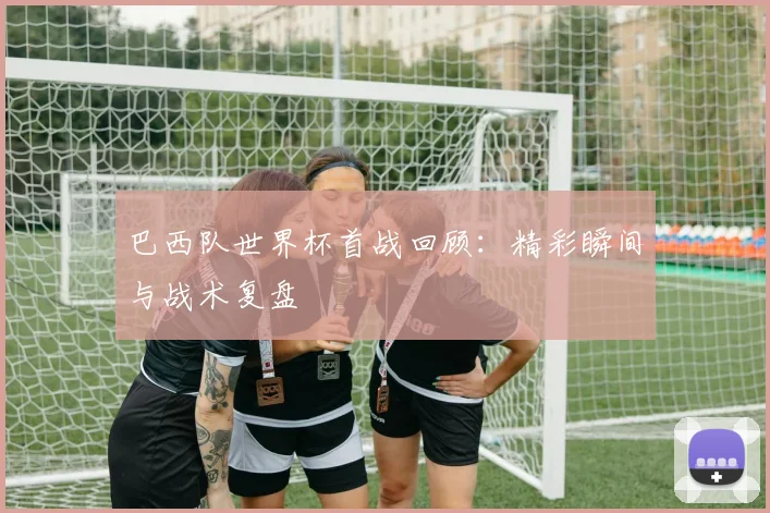 巴西队世界杯首战回顾：精彩瞬间与战术复盘