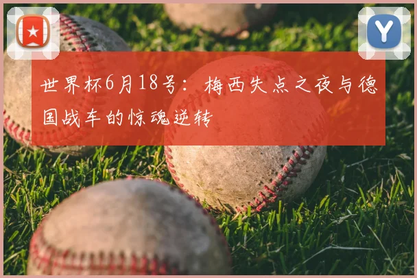 世界杯6月18号:梅西失点之夜与德国战车的惊魂逆转