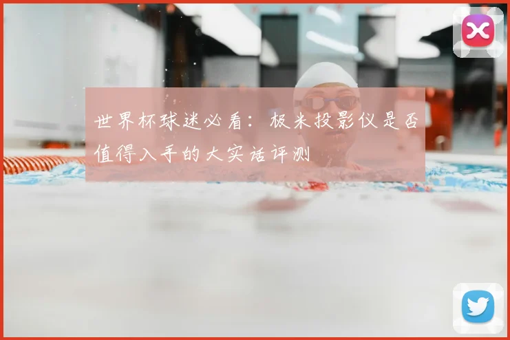 世界杯球迷必看:极米投影仪是否值得入手的大实话评测