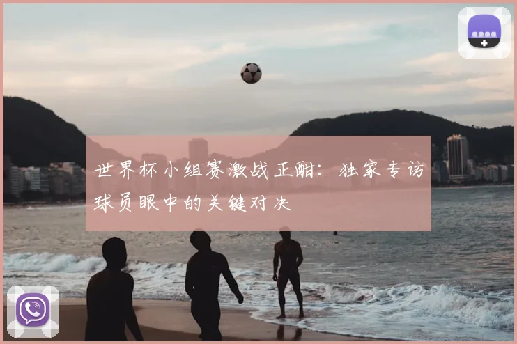 世界杯小组赛激战正酣:独家专访球员眼中的关键对决